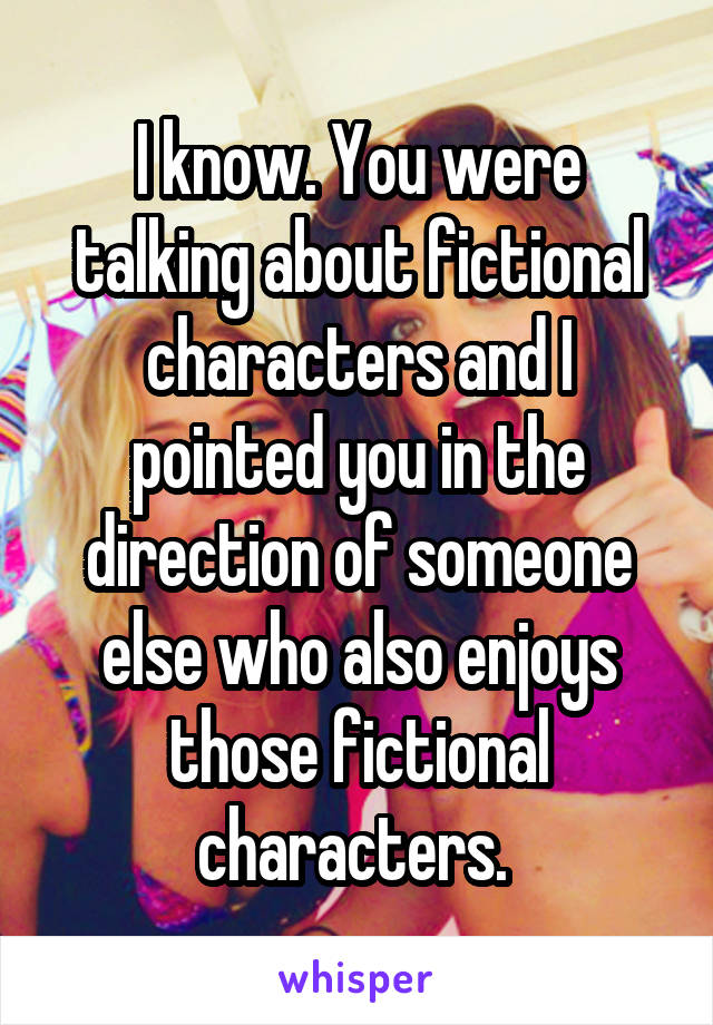 I know. You were talking about fictional characters and I pointed you in the direction of someone else who also enjoys those fictional characters. 