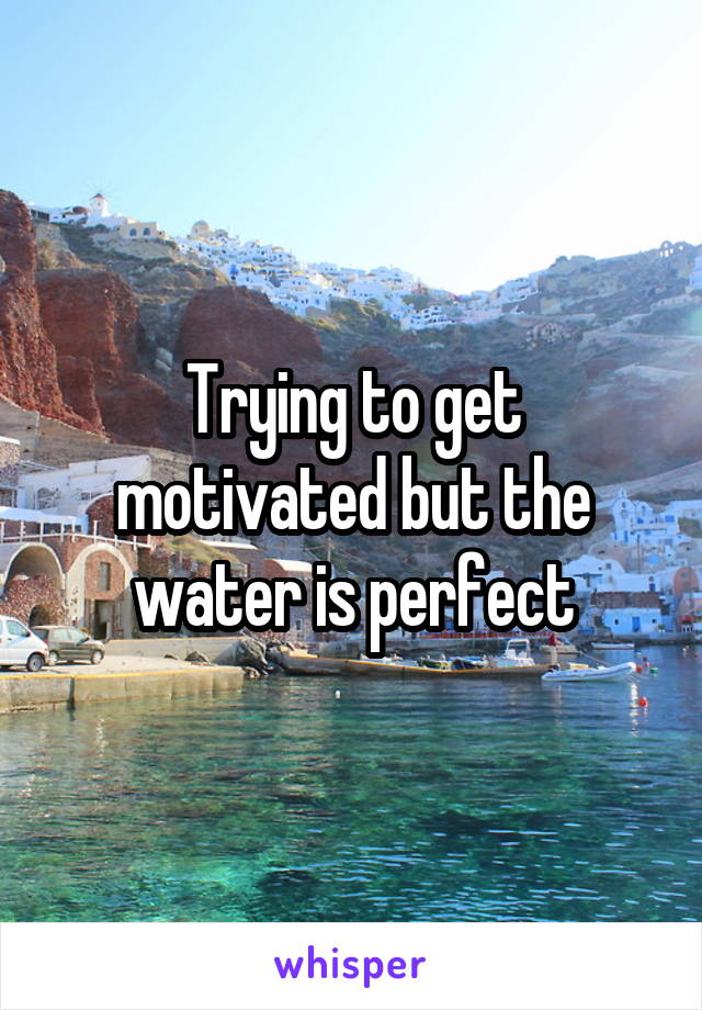 Trying to get motivated but the water is perfect