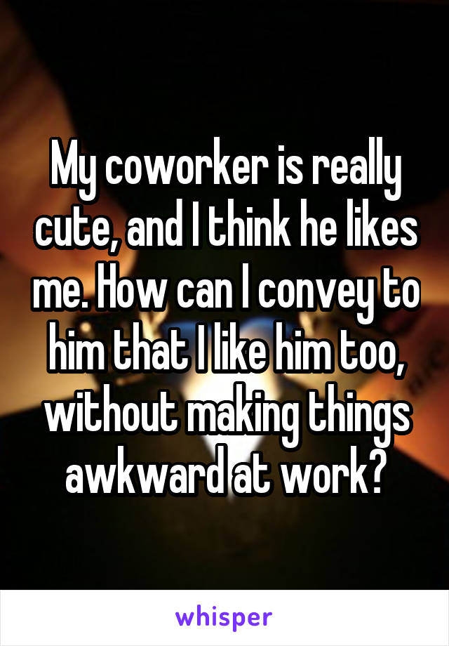 My coworker is really cute, and I think he likes me. How can I convey to him that I like him too, without making things awkward at work?