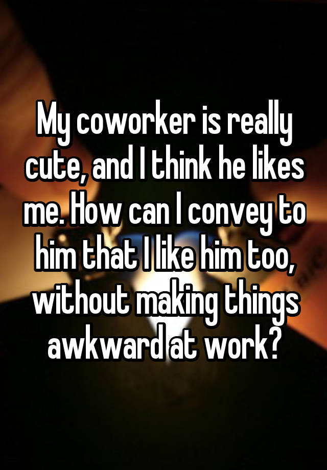 My coworker is really cute, and I think he likes me. How can I convey to him that I like him too, without making things awkward at work?