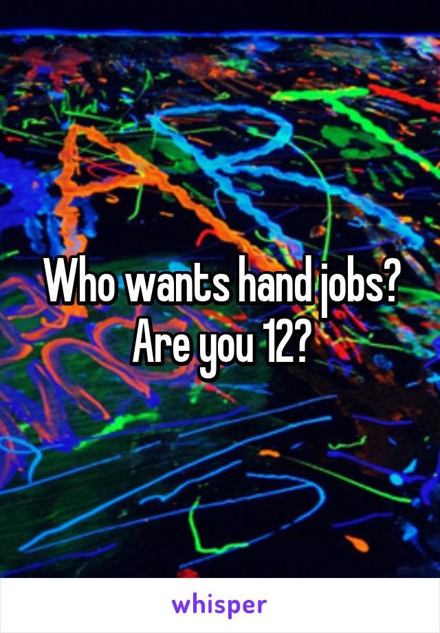 Who wants hand jobs? Are you 12?