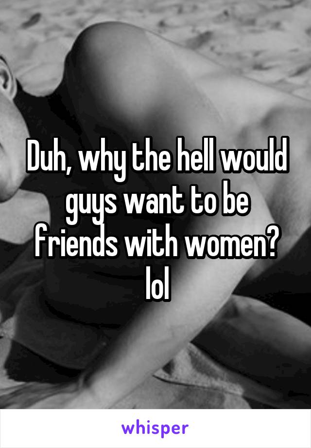 Duh, why the hell would guys want to be friends with women? lol
