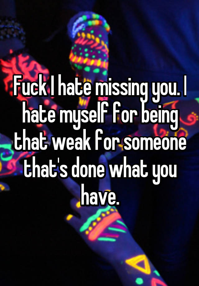 Fuck I hate missing you. I hate myself for being that weak for someone that's done what you have.