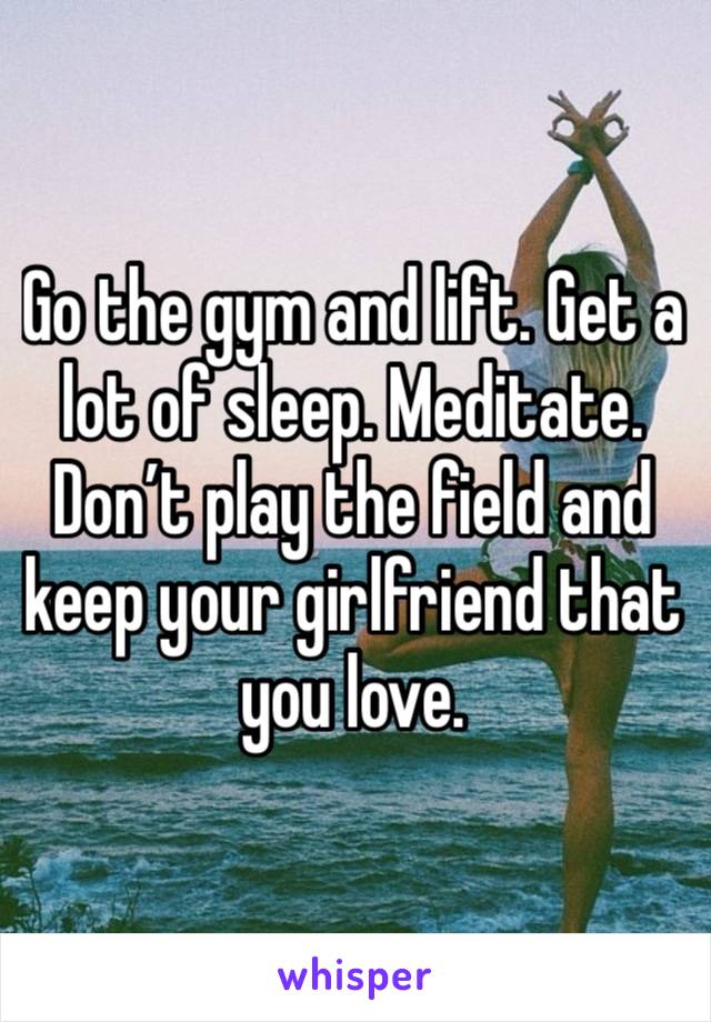 Go the gym and lift. Get a lot of sleep. Meditate. Don’t play the field and keep your girlfriend that you love.