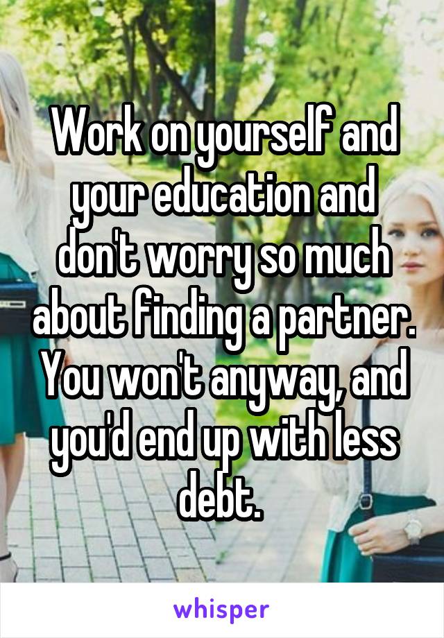 Work on yourself and your education and don't worry so much about finding a partner. You won't anyway, and you'd end up with less debt. 