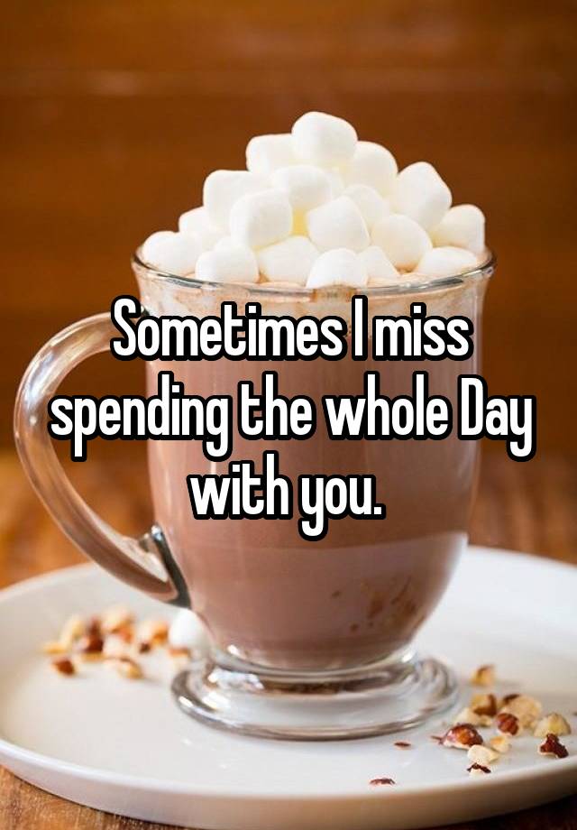 Sometimes I miss spending the whole Day with you. 