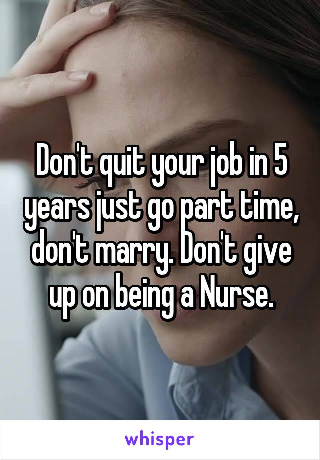 Don't quit your job in 5 years just go part time, don't marry. Don't give up on being a Nurse.