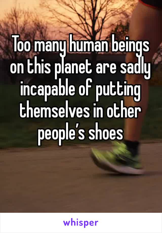 Too many human beings 
on this planet are sadly incapable of putting themselves in other people’s shoes 