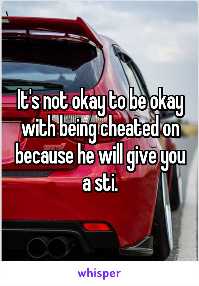 It's not okay to be okay with being cheated on because he will give you a sti.