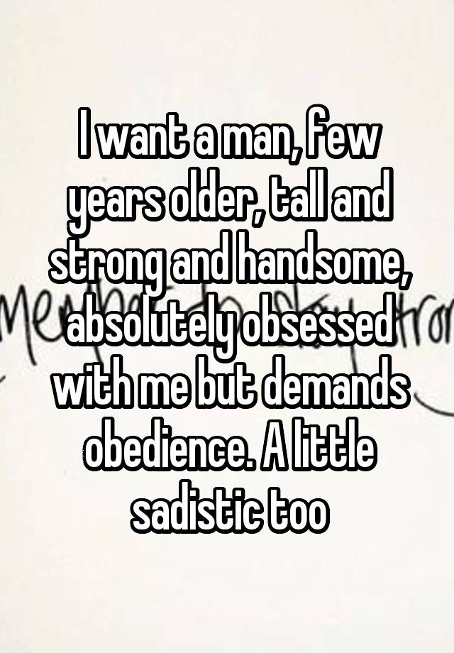 I want a man, few years older, tall and strong and handsome, absolutely obsessed with me but demands obedience. A little sadistic too