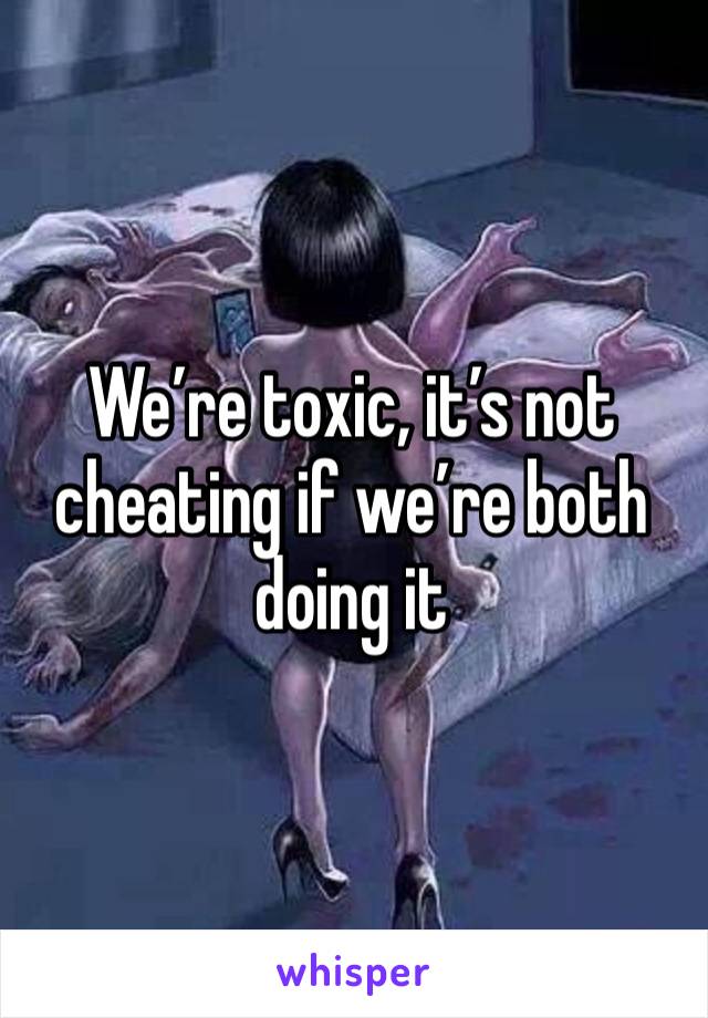 We’re toxic, it’s not cheating if we’re both doing it