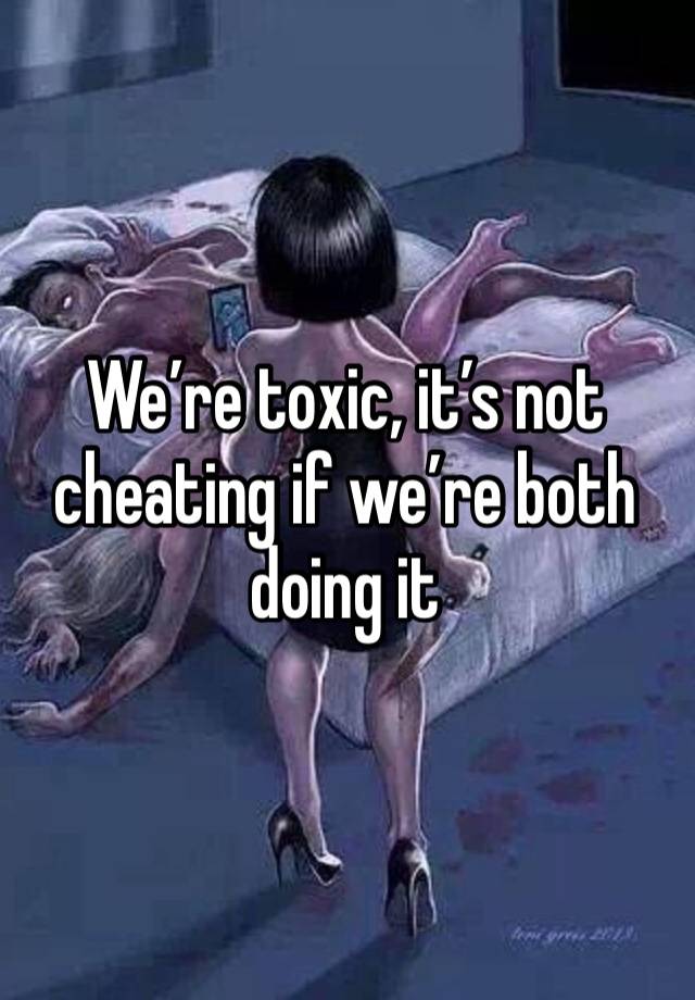 We’re toxic, it’s not cheating if we’re both doing it