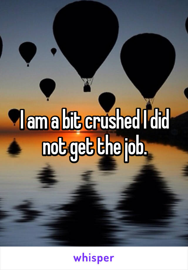 I am a bit crushed I did not get the job.