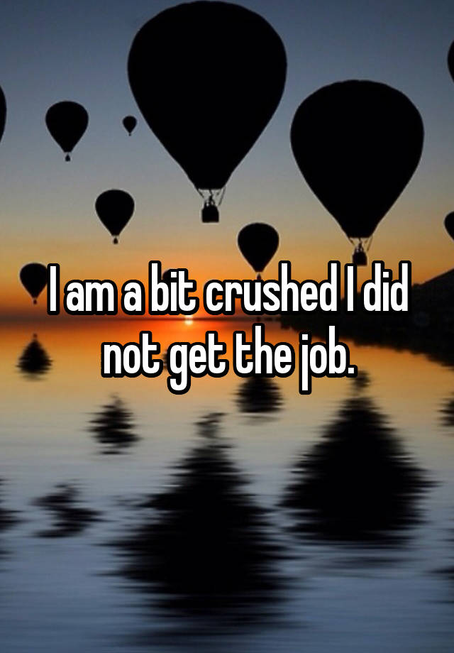 I am a bit crushed I did not get the job.