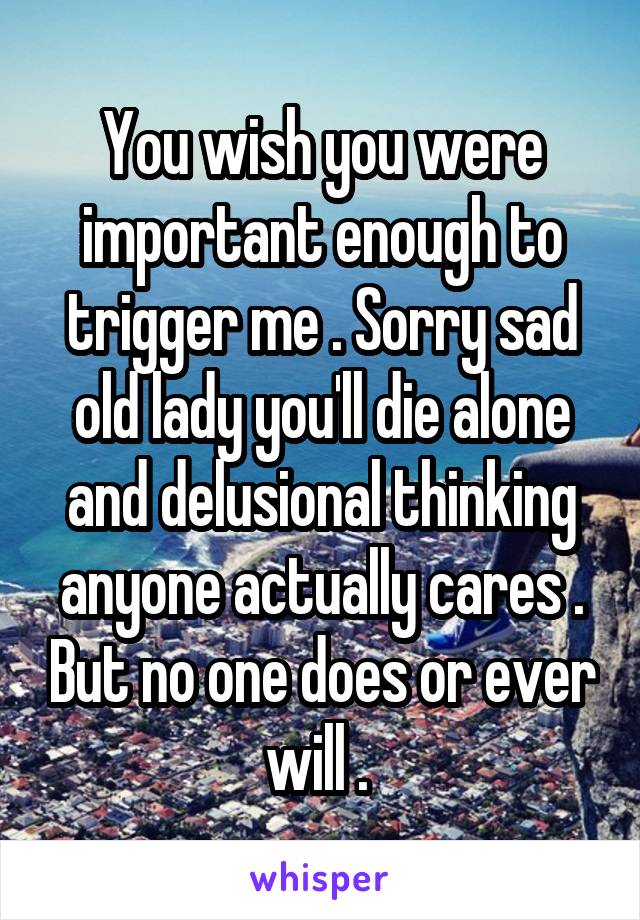 You wish you were important enough to trigger me . Sorry sad old lady you'll die alone and delusional thinking anyone actually cares . But no one does or ever will . 