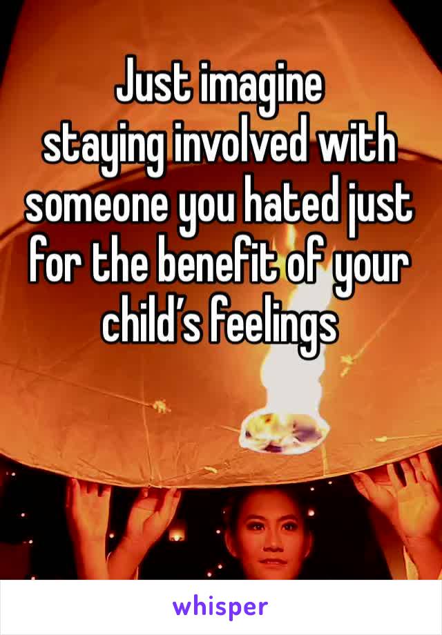 Just imagine 
staying involved with someone you hated just for the benefit of your child’s feelings 