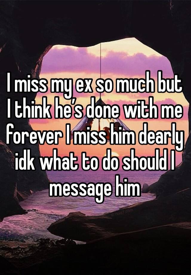 I miss my ex so much but I think he’s done with me forever I miss him dearly idk what to do should I message him 