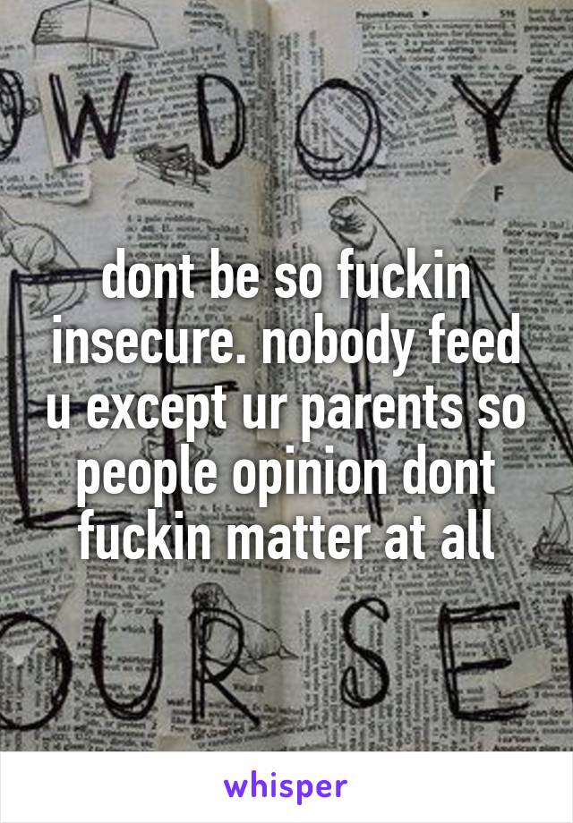 dont be so fuckin insecure. nobody feed u except ur parents so people opinion dont fuckin matter at all