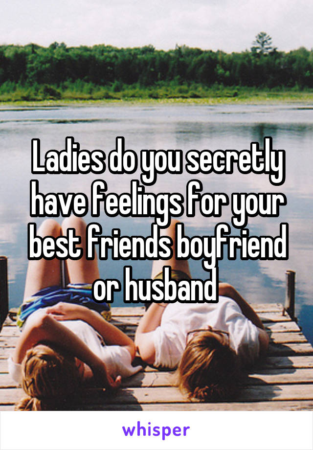 Ladies do you secretly have feelings for your best friends boyfriend or husband 