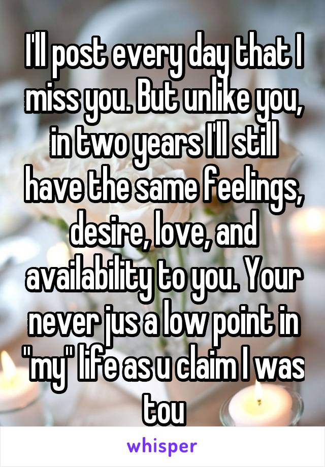 I'll post every day that I miss you. But unlike you, in two years I'll still have the same feelings, desire, love, and availability to you. Your never jus a low point in "my" life as u claim I was tou