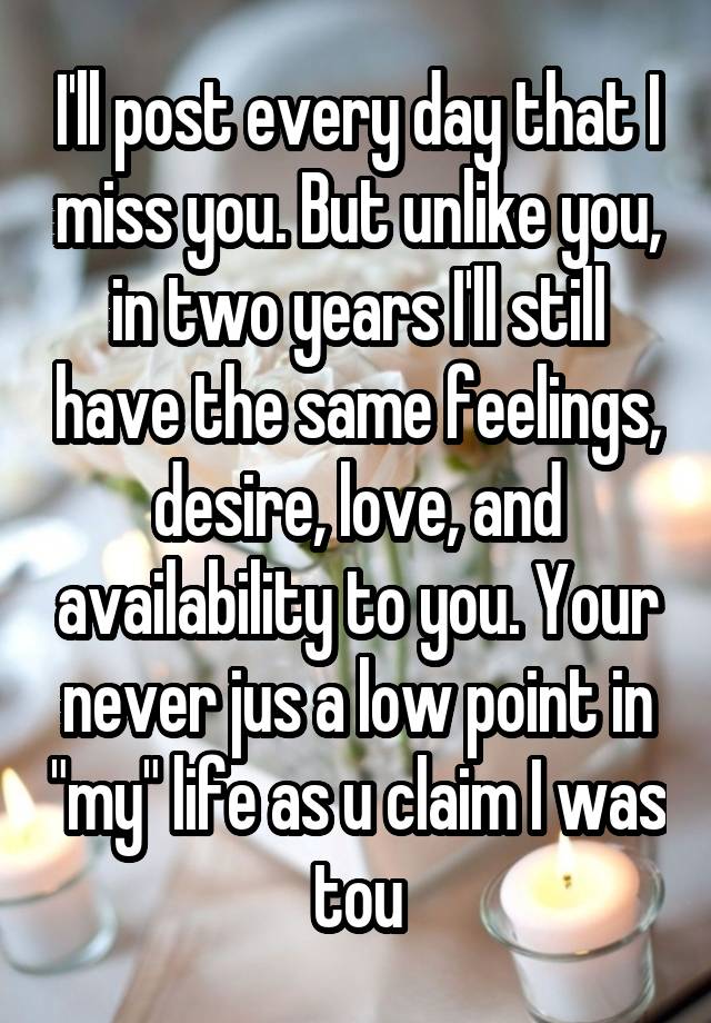 I'll post every day that I miss you. But unlike you, in two years I'll still have the same feelings, desire, love, and availability to you. Your never jus a low point in "my" life as u claim I was tou