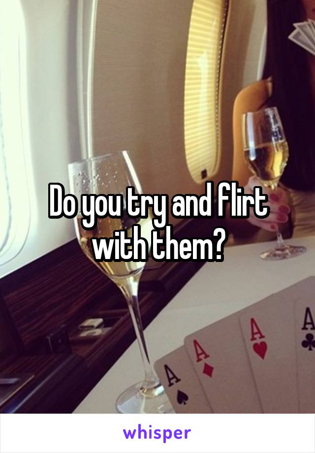 Do you try and flirt with them?