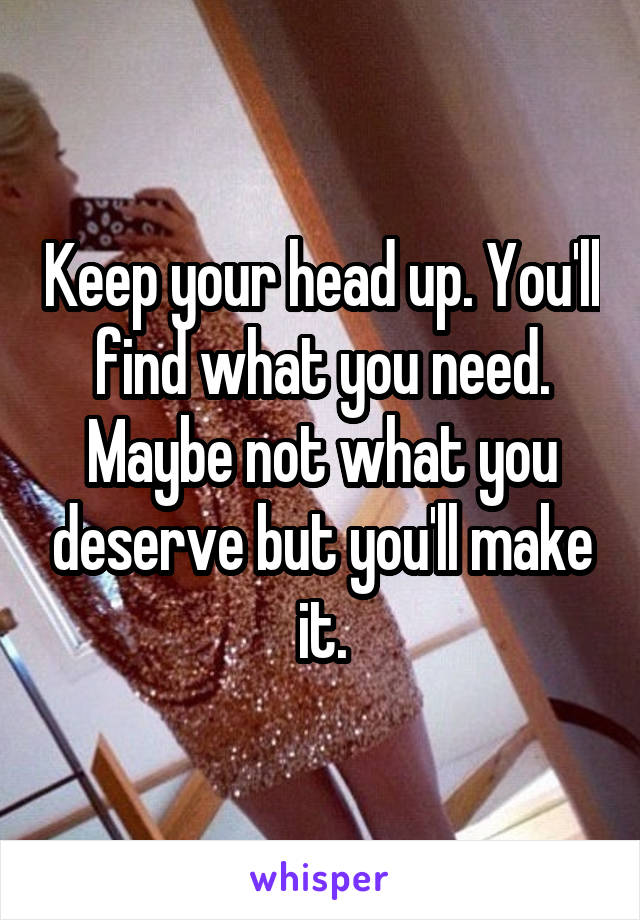 Keep your head up. You'll find what you need. Maybe not what you deserve but you'll make it.