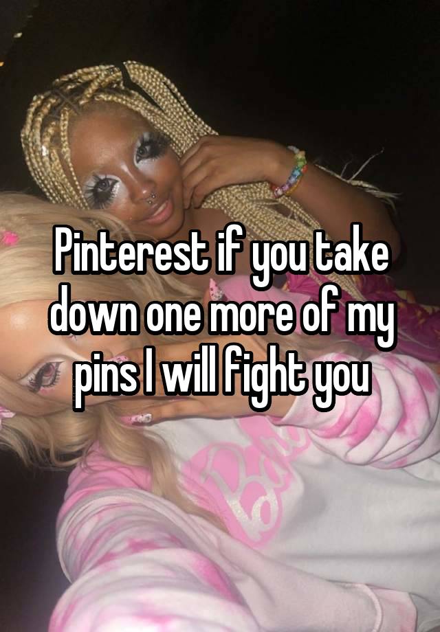 Pinterest if you take down one more of my pins I will fight you