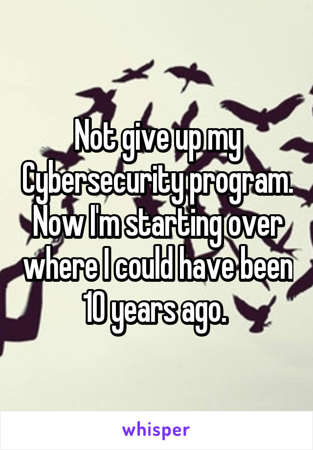 Not give up my Cybersecurity program. Now I'm starting over where I could have been 10 years ago. 