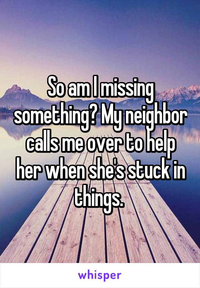 So am I missing something? My neighbor calls me over to help her when she's stuck in things. 