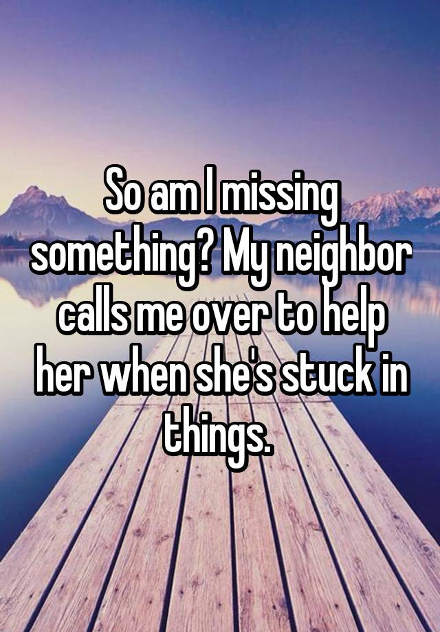 So am I missing something? My neighbor calls me over to help her when she's stuck in things. 