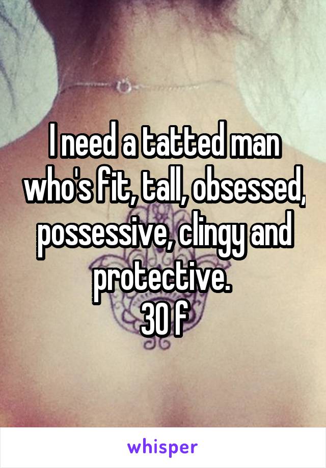 I need a tatted man who's fit, tall, obsessed, possessive, clingy and protective. 
30 f