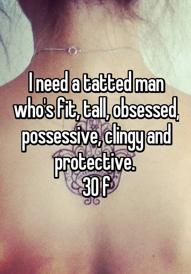 I need a tatted man who's fit, tall, obsessed, possessive, clingy and protective. 
30 f