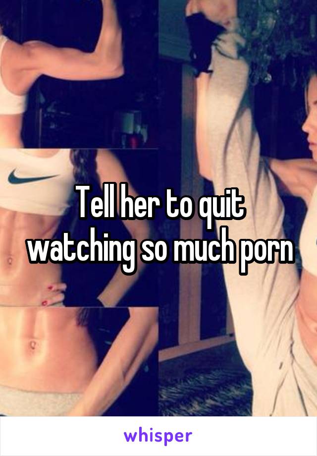 Tell her to quit watching so much porn