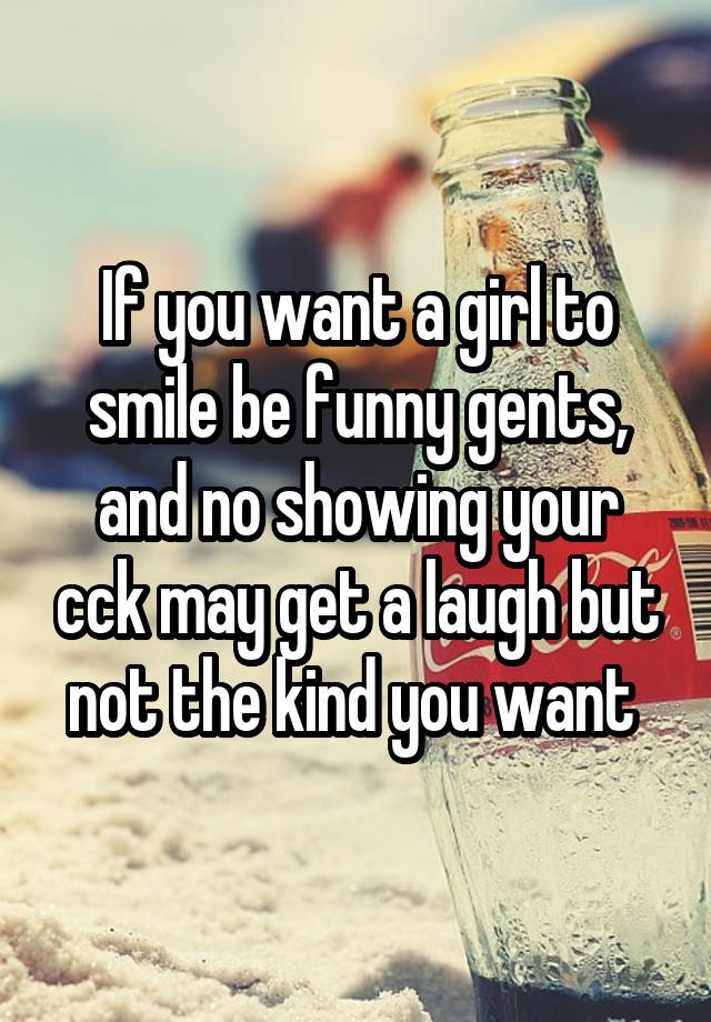 If you want a girl to smile be funny gents, and no showing your cck may get a laugh but not the kind you want 