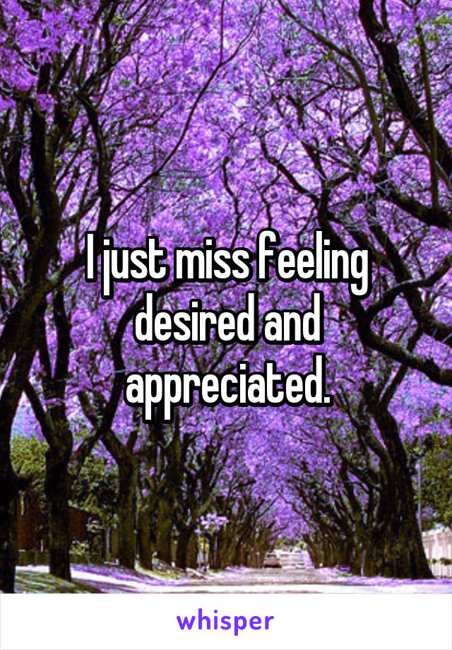 I just miss feeling desired and appreciated.