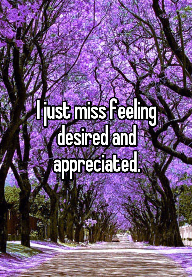 I just miss feeling desired and appreciated.