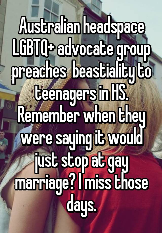 Australian headspace LGBTQ+ advocate group preaches  beastiality to teenagers in HS. Remember when they were saying it would just stop at gay marriage? I miss those days.