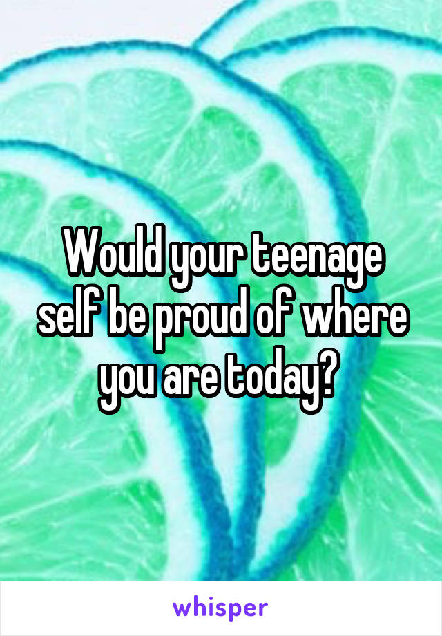 Would your teenage self be proud of where you are today? 
