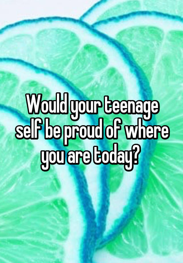Would your teenage self be proud of where you are today? 