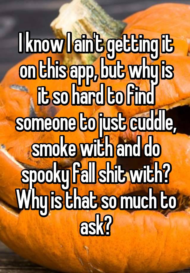 I know I ain't getting it on this app, but why is it so hard to find someone to just cuddle, smoke with and do spooky fall shit with? Why is that so much to ask?