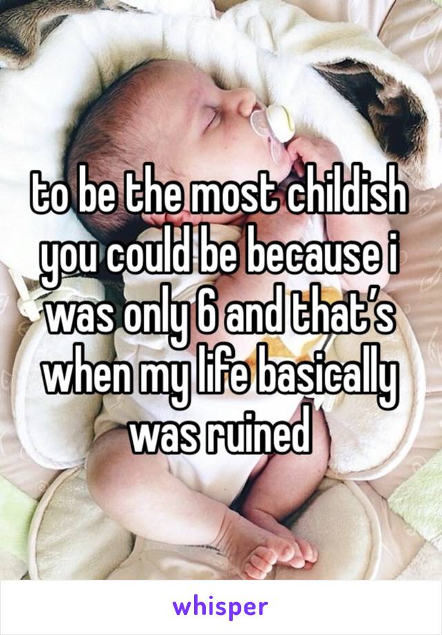 to be the most childish you could be because i was only 6 and that’s when my life basically was ruined 