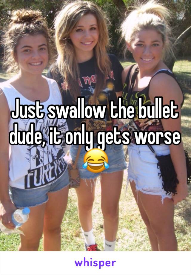 Just swallow the bullet dude, it only gets worse😂