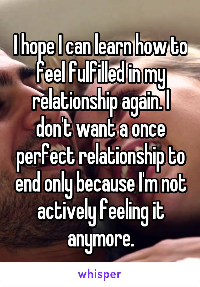 I hope I can learn how to feel fulfilled in my relationship again. I don't want a once perfect relationship to end only because I'm not actively feeling it anymore.