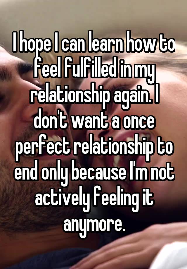 I hope I can learn how to feel fulfilled in my relationship again. I don't want a once perfect relationship to end only because I'm not actively feeling it anymore.