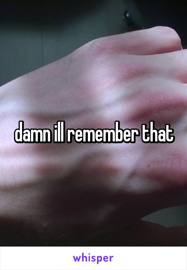 damn ill remember that