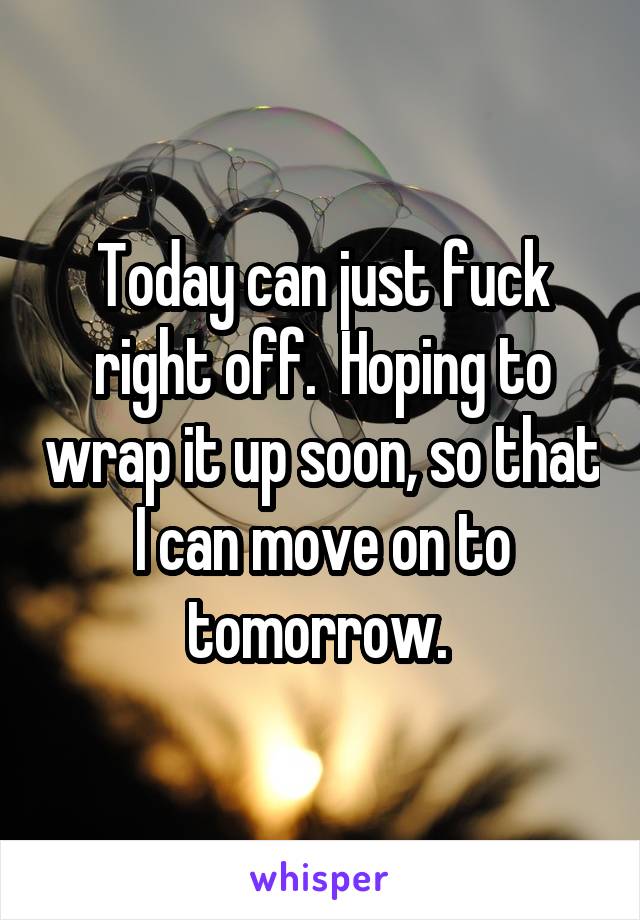 Today can just fuck right off.  Hoping to wrap it up soon, so that I can move on to tomorrow. 