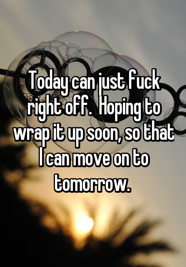 Today can just fuck right off.  Hoping to wrap it up soon, so that I can move on to tomorrow. 