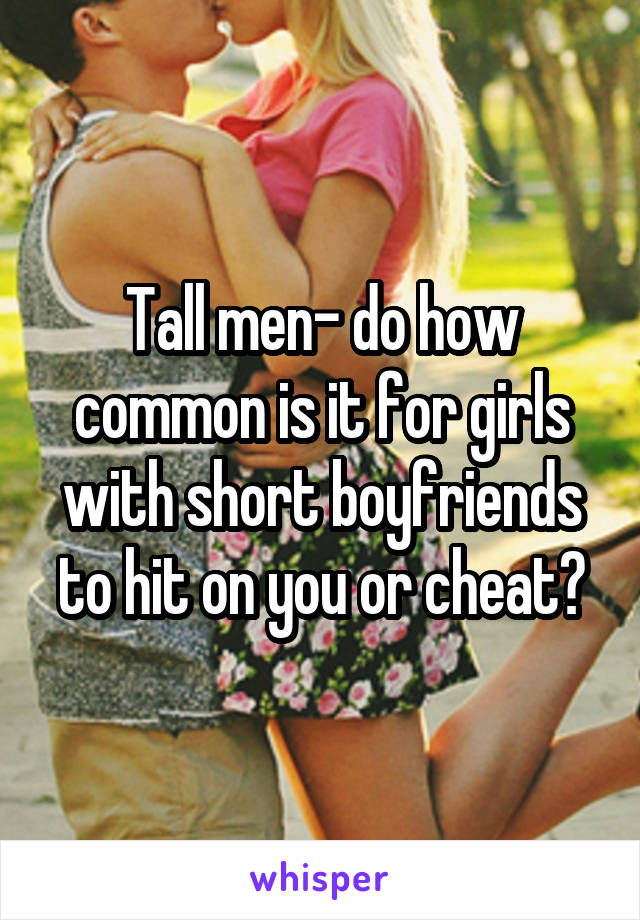 Tall men- do how common is it for girls with short boyfriends to hit on you or cheat?