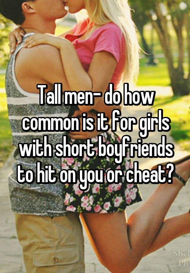 Tall men- do how common is it for girls with short boyfriends to hit on you or cheat?